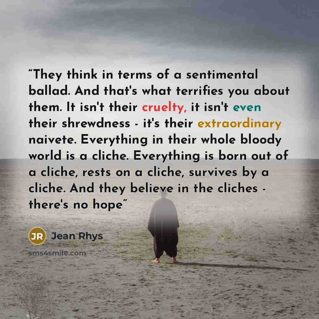 “They think in terms of a sentimental ballad. And that's what terrifies you about them. It isn't their cruelty, it isn't even their shrewdness - it's their extraordinary naivete. Everything in their whole bloody world is a cliche. Everything is born out of a cliche, rests on a cliche, survives by a…” quote by Jean Rhys