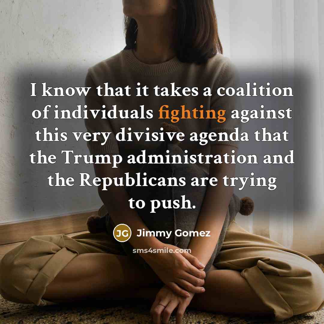 “I know that it takes a coalition of individuals fighting against this very divisive agenda that the Trump administration and the Republicans are trying to push.” quote by Jimmy Gomez