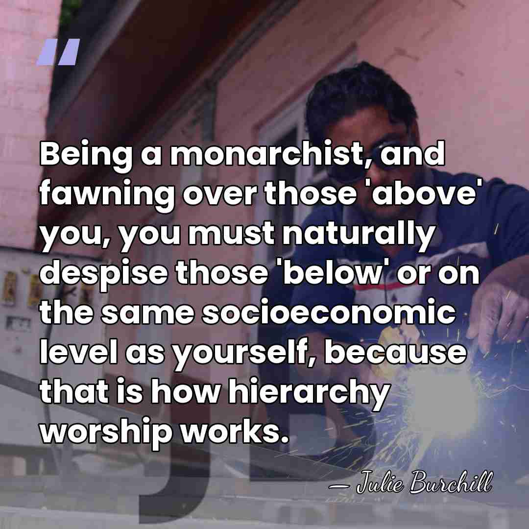 Being a monarchist, and fawning over those 'above' you, you must naturally&hellip; - Julie Burchill