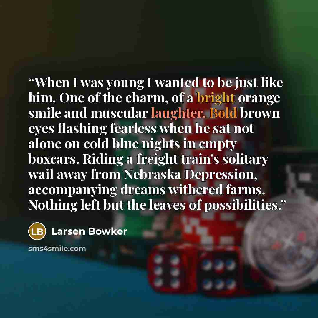 “When I was young I wanted to be just like him. One of the charm, of a bright orange smile and muscular laughter. Bold brown eyes flashing fearless when he sat not alone on cold blue nights in empty boxcars. Riding a freight train's solitary wail away from Nebraska Depression, accompanying dreams…” quote by Larsen Bowker
