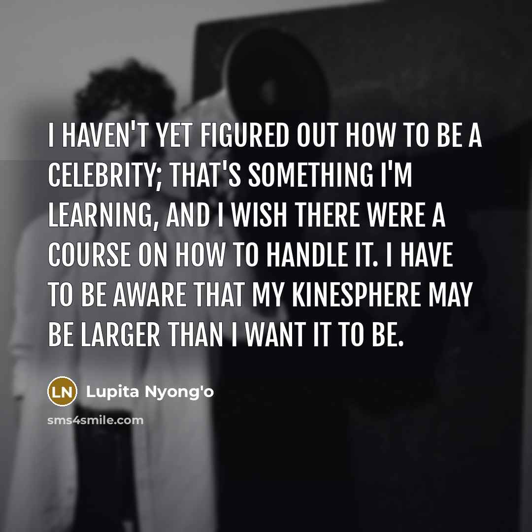 “I haven't yet figured out how to be a celebrity; that's something I'm learning, and I wish there were a course on how to handle it. I have to be aware that my kinesphere may be larger than I want it to be.” quote by Lupita Nyong'o