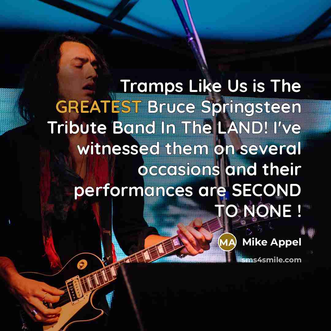 “Tramps Like Us is The GREATEST Bruce Springsteen Tribute Band In The LAND! I've witnessed them on several occasions and their performances are SECOND TO NONE !” quote by Mike Appel