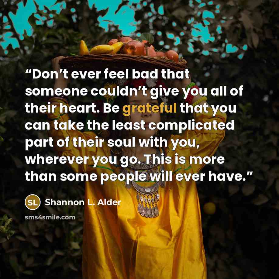 “Don’t ever feel bad that someone couldn’t give you all of their heart. Be grateful that you can take the least complicated part of their soul with you, wherever you go. This is more than some people will ever have.” quote by Shannon L. Alder