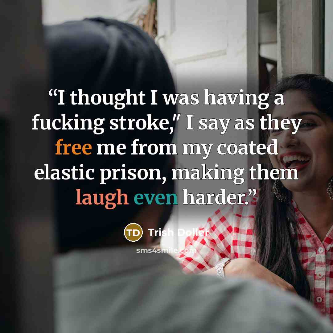 “I thought I was having a fucking stroke," I say as they free me from my coated elastic prison, making them laugh even harder.” quote by Trish Doller