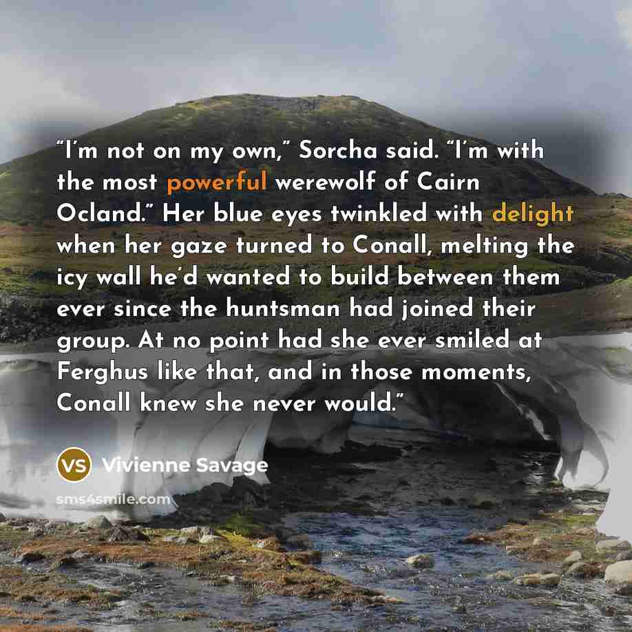 “I’m not on my own,” Sorcha said. “I’m with the most powerful werewolf of Cairn Ocland.” Her blue eyes twinkled with delight when her gaze turned to Conall, melting the icy wall he’d wanted to build between them ever since the huntsman had joined their group. At no point had she ever smiled at…” quote by Vivienne Savage