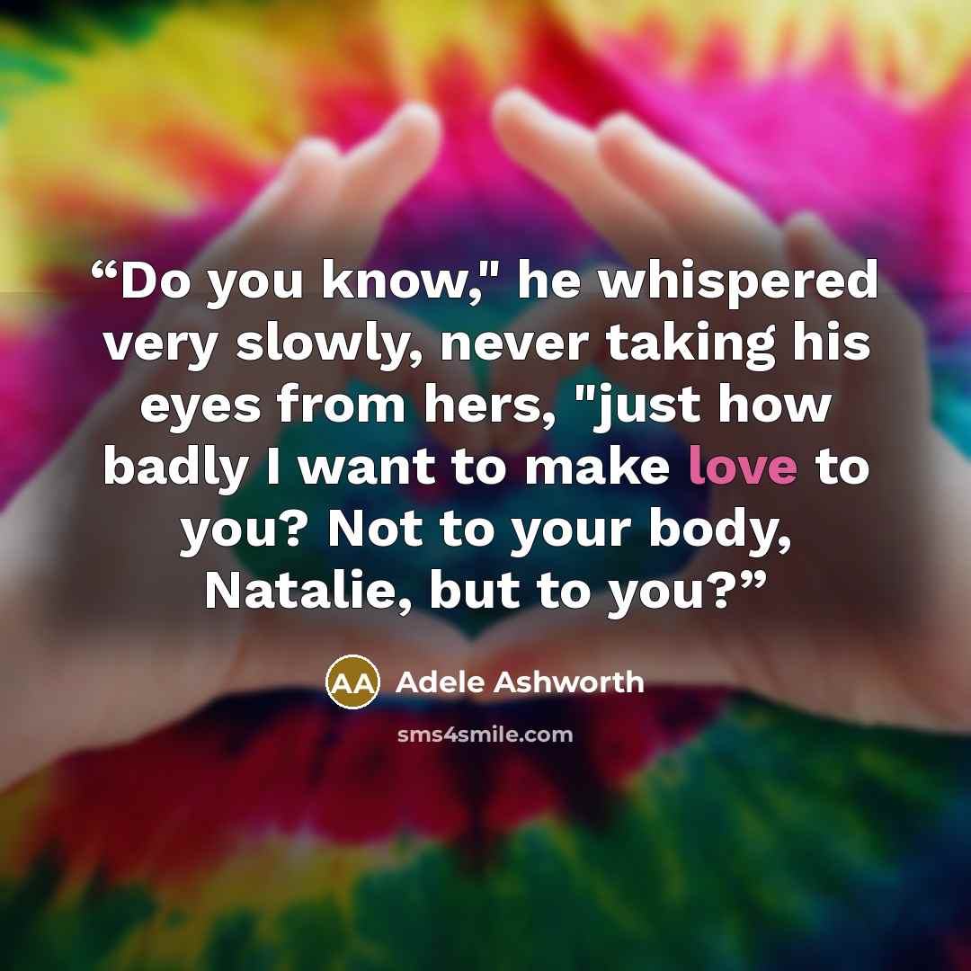 “Do you know," he whispered very slowly, never taking his eyes from hers, "just how badly I want to make love to you? Not to your body, Natalie, but to you?” quote by Adele Ashworth