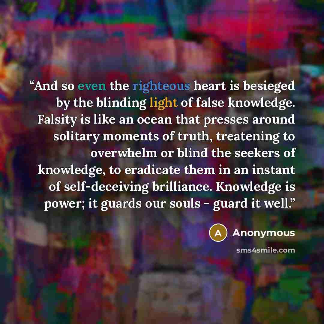 “And so even the righteous heart is besieged by the blinding light of false knowledge. Falsity is like an ocean that presses around solitary moments of truth, treatening to overwhelm or blind the seekers of knowledge, to eradicate them in an instant of self-deceiving brilliance. Knowledge is power…” quote by Anonymous