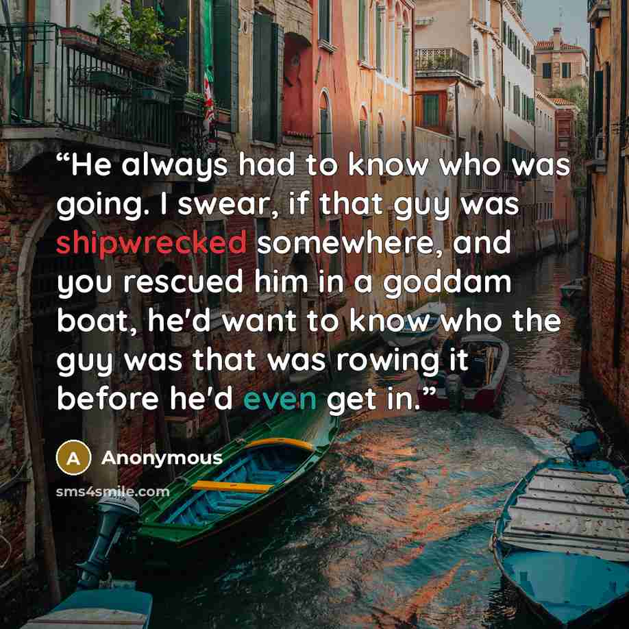 “He always had to know who was going. I swear, if that guy was shipwrecked somewhere, and you rescued him in a goddam boat, he'd want to know who the guy was that was rowing it before he'd even get in.” quote by Anonymous
