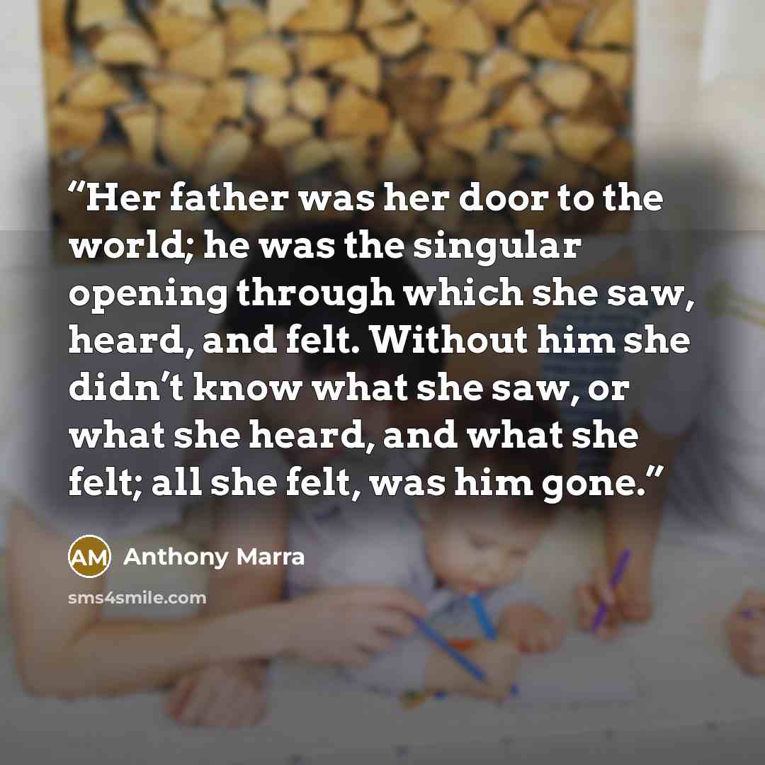 “Her father was her door to the world; he was the singular opening through which she saw, heard, and felt. Without him she didn’t know what she saw, or what she heard, and what she felt; all she felt, was him gone.” quote by Anthony Marra