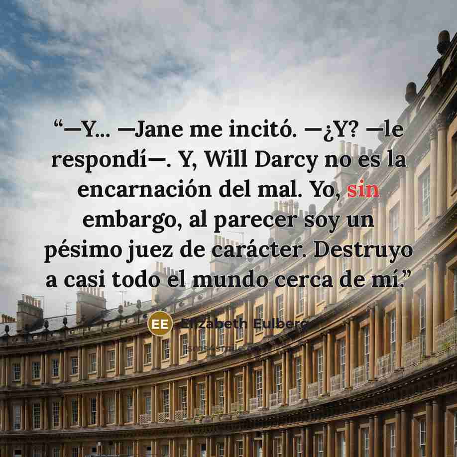 “—Y... —Jane me incitó. —¿Y? —le respondí—. Y, Will Darcy no es la encarnación del mal. Yo, sin embargo, al parecer soy un pésimo juez de carácter. Destruyo a casi todo el mundo cerca de mí.” quote by Elizabeth Eulberg