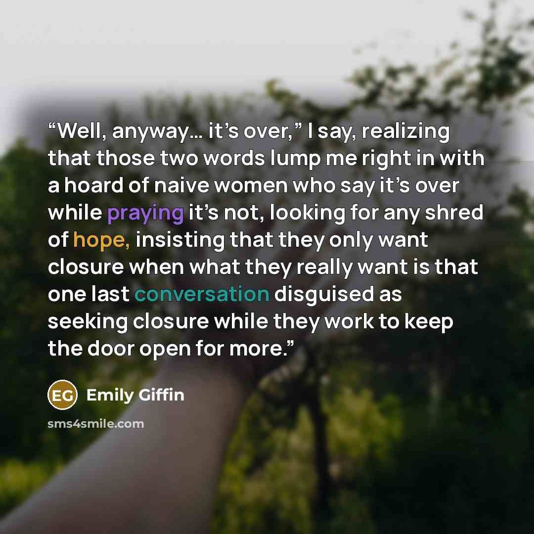 “Well, anyway… it’s over,” I say, realizing that those two words lump me right in with a hoard of naive women who say it’s over while praying it’s not, looking for any shred of hope, insisting that they only want closure when what they really want is that one last conversation disguised as seeking…” quote by Emily Giffin