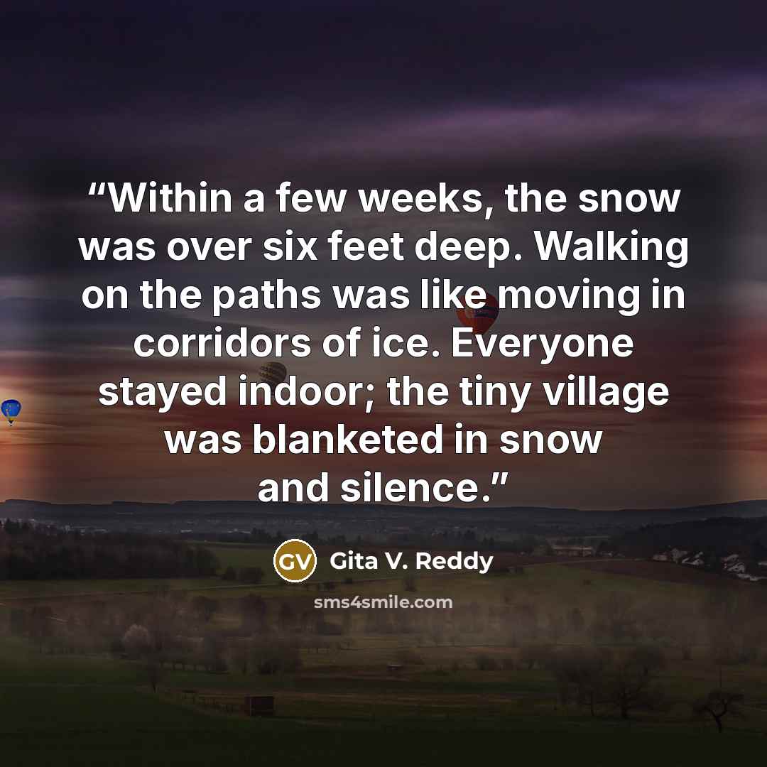 “Within a few weeks, the snow was over six feet deep. Walking on the paths was like moving in corridors of ice. Everyone stayed indoor; the tiny village was blanketed in snow and silence.” quote by Gita V. Reddy