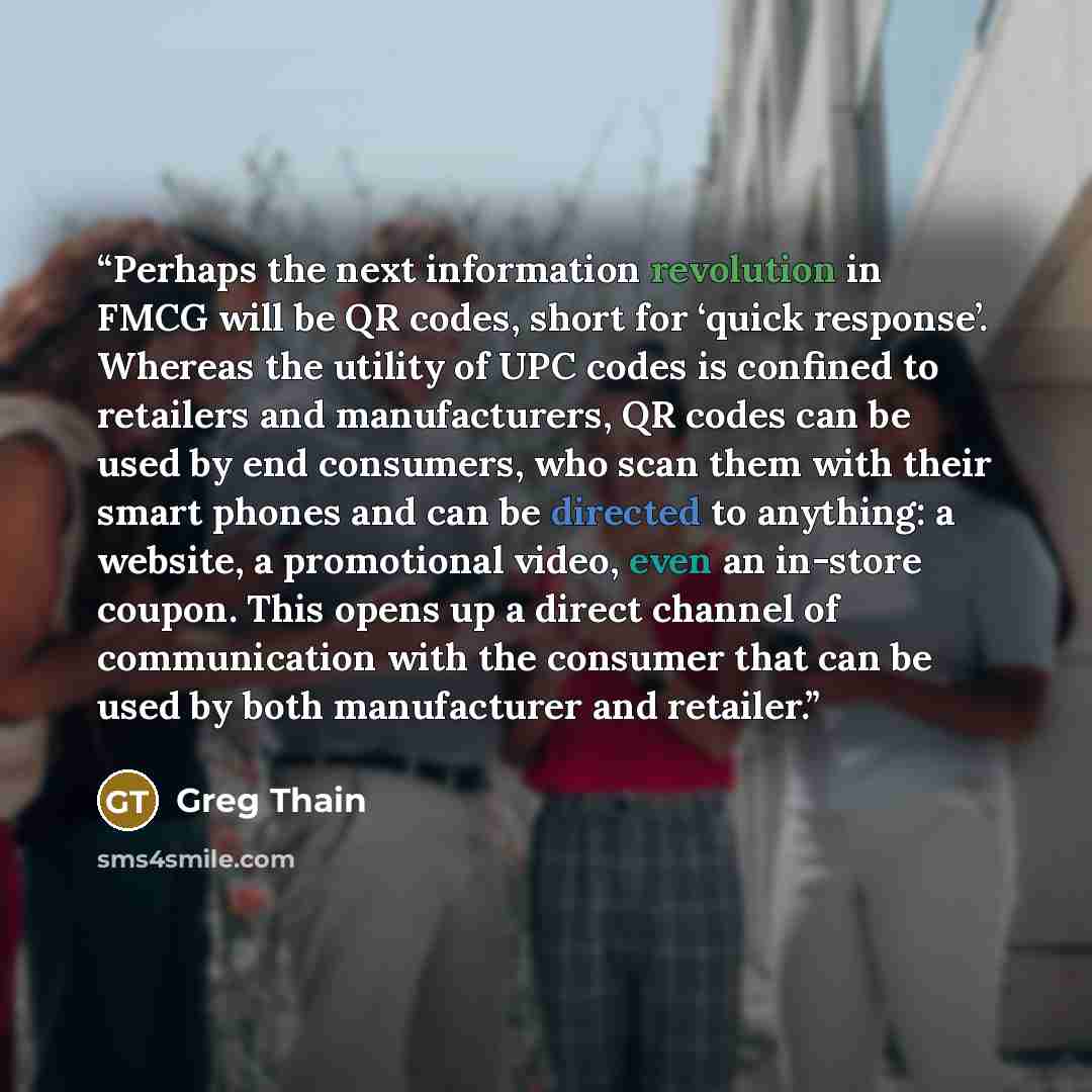 “Perhaps the next information revolution in FMCG will be QR codes, short for ‘quick response’. Whereas the utility of UPC codes is confined to retailers and manufacturers, QR codes can be used by end consumers, who scan them with their smart phones and can be directed to anything: a website, a…” quote by Greg Thain