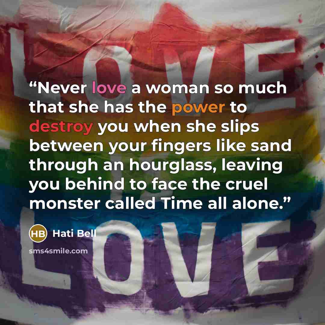 “Never love a woman so much that she has the power to destroy you when she slips between your fingers like sand through an hourglass, leaving you behind to face the cruel monster called Time all alone.” quote by Hati Bell