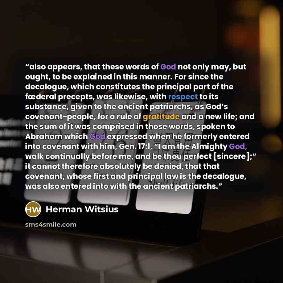 “also appears, that these words of God not only may, but ought, to be explained in this manner. For since the decalogue, which constitutes the principal part of the fœderal precepts, was likewise, with respect to its substance, given to the ancient patriarchs, as God’s covenant-people, for a rule…” quote by Herman Witsius