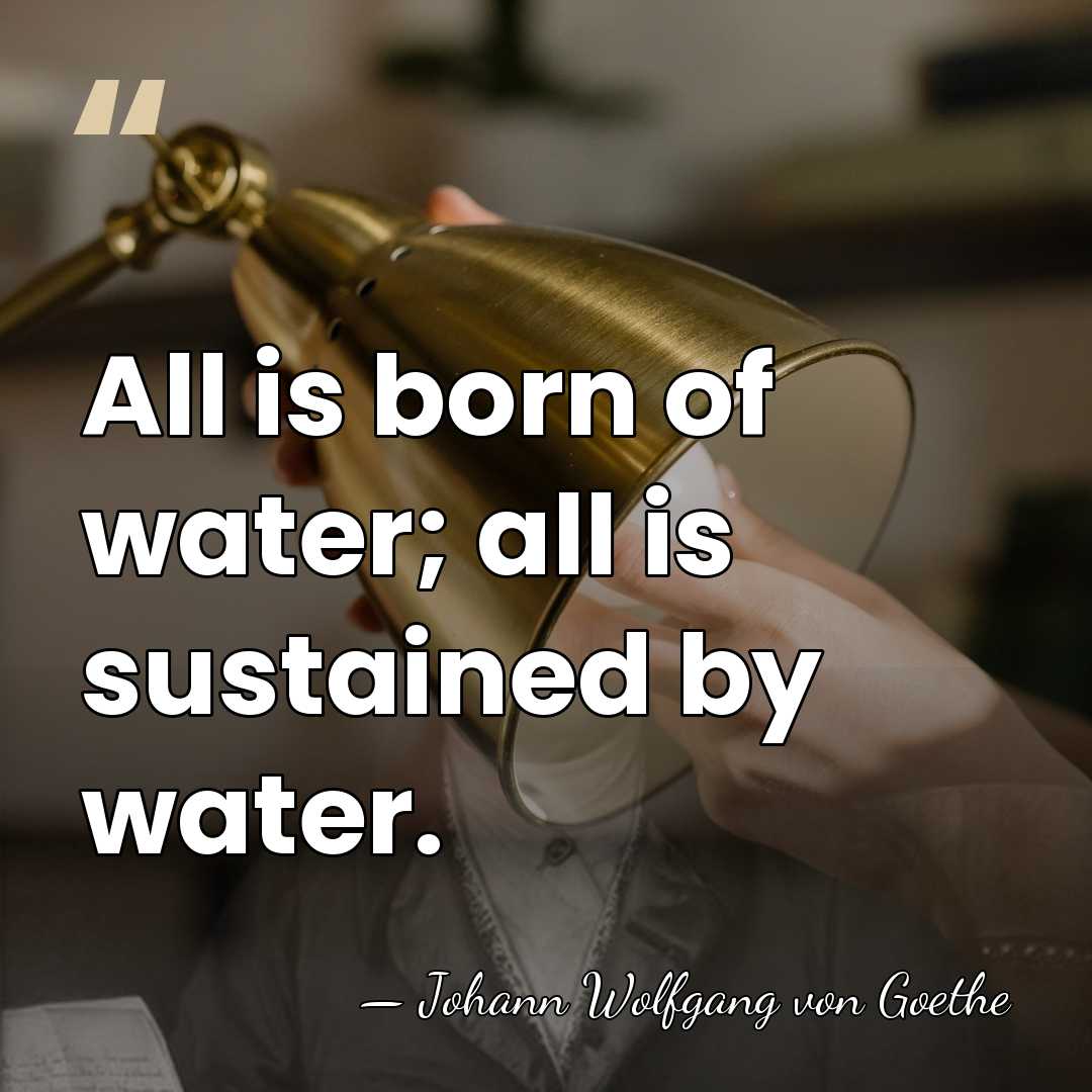 All is born of water; all is sustained by water. - Johann Wolfgang von Goethe
