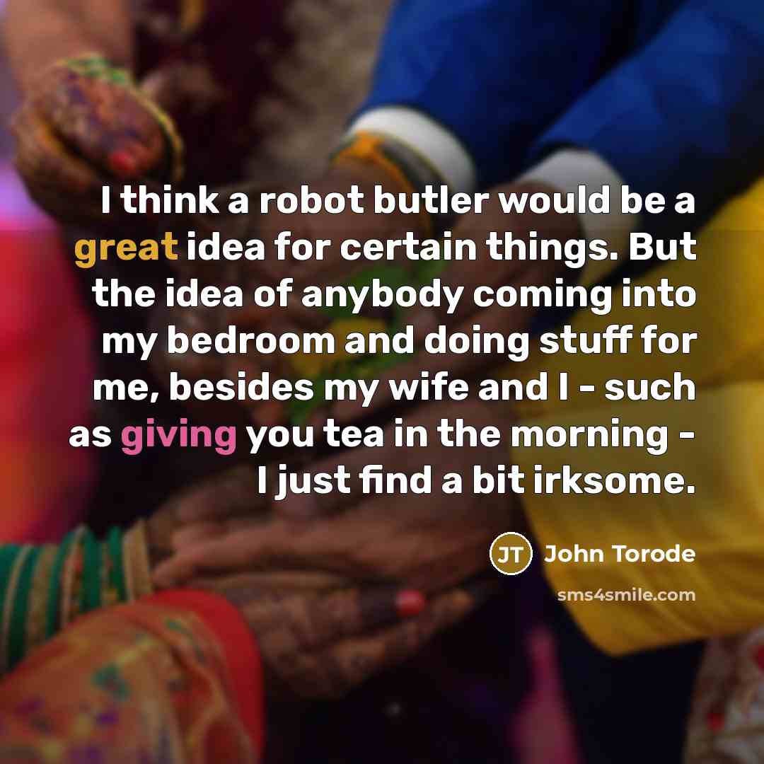 “I think a robot butler would be a great idea for certain things. But the idea of anybody coming into my bedroom and doing stuff for me, besides my wife and I - such as giving you tea in the morning - I just find a bit irksome.” quote by John Torode
