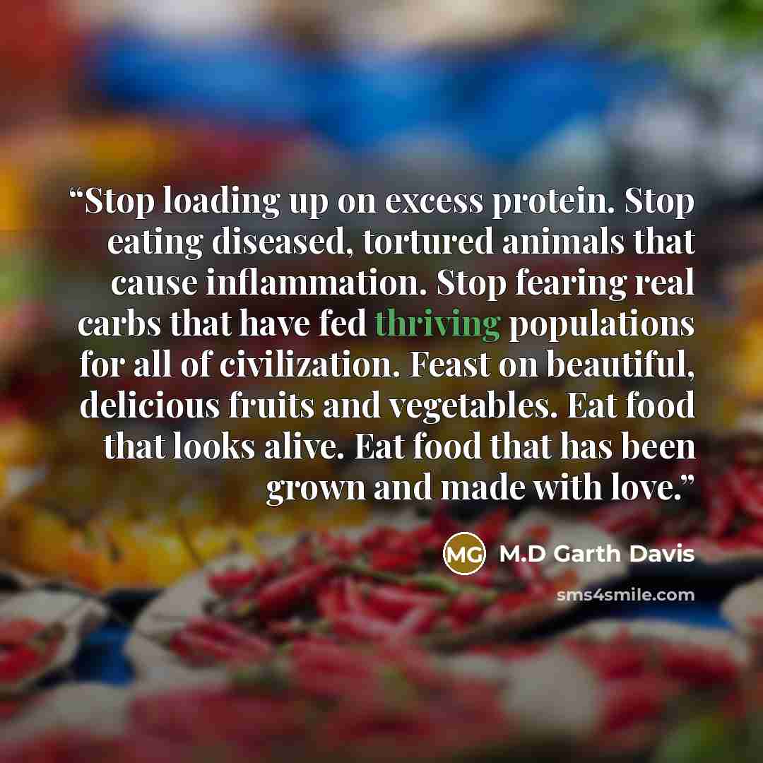 “Stop loading up on excess protein. Stop eating diseased, tortured animals that cause inflammation. Stop fearing real carbs that have fed thriving populations for all of civilization. Feast on beautiful, delicious fruits and vegetables. Eat food that looks alive. Eat food that has been grown and…” quote by M.D Garth Davis