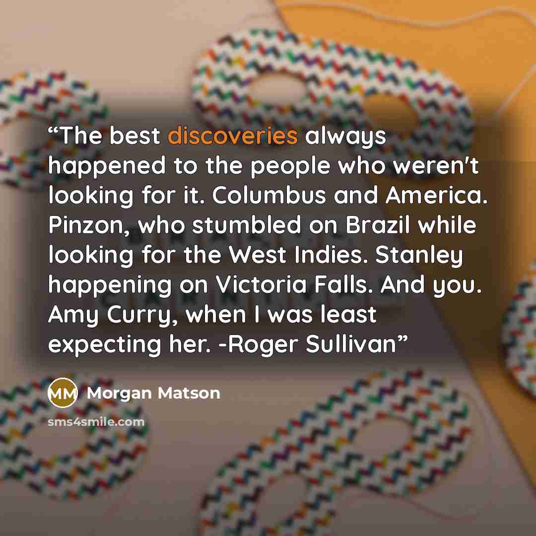 “The best discoveries always happened to the people who weren't looking for it. Columbus and America. Pinzon, who stumbled on Brazil while looking for the West Indies. Stanley happening on Victoria Falls. And you. Amy Curry, when I was least expecting her. -Roger Sullivan” quote by Morgan Matson