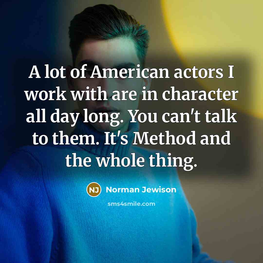 “A lot of American actors I work with are in character all day long. You can't talk to them. It's Method and the whole thing.” quote by Norman Jewison
