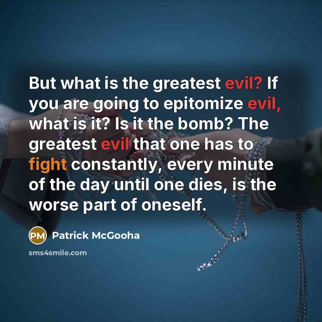 “But what is the greatest evil? If you are going to epitomize evil, what is it? Is it the bomb? The greatest evil that one has to fight constantly, every minute of the day until one dies, is the worse part of oneself.” quote by Patrick McGooha