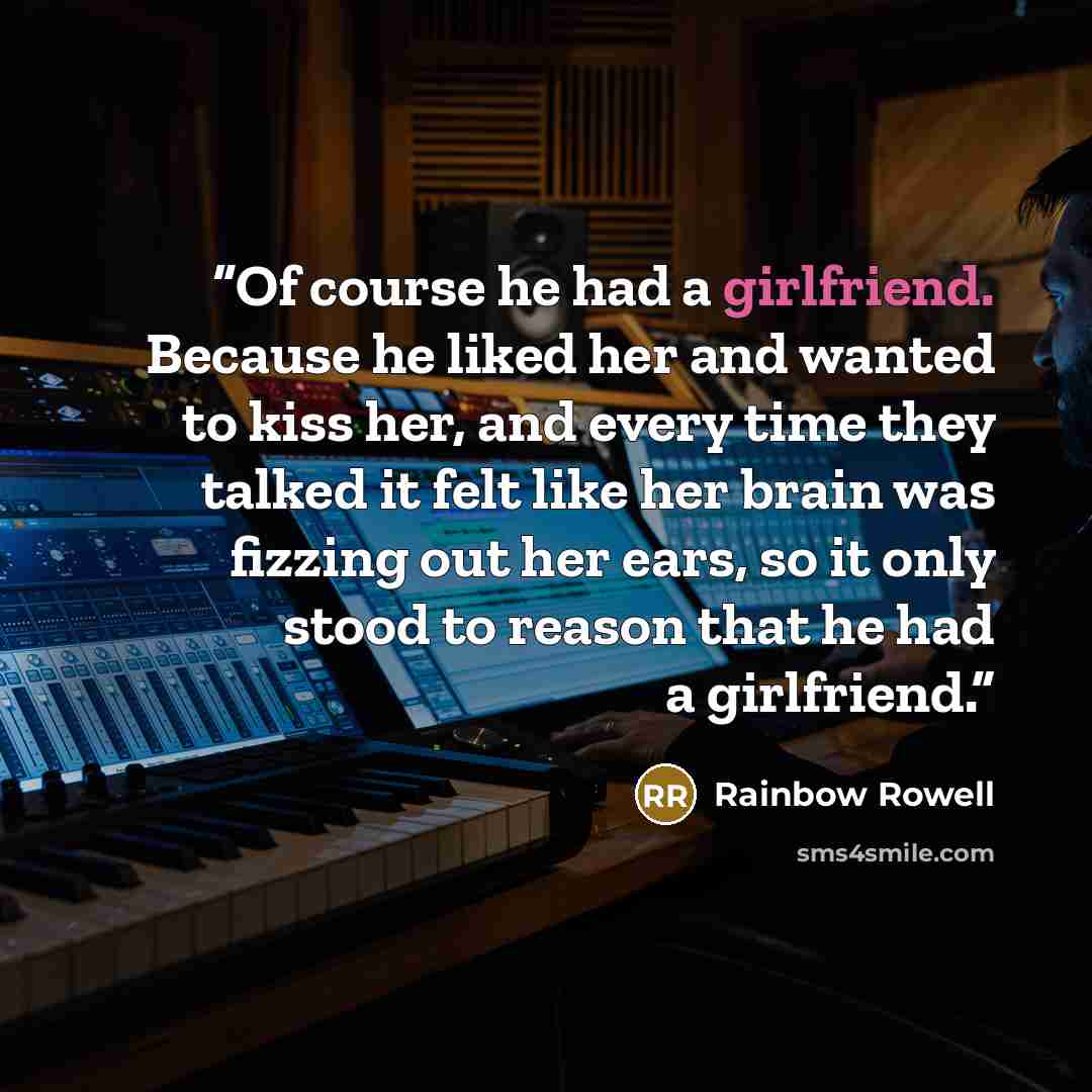 “Of course he had a girlfriend. Because he liked her and wanted to kiss her, and every time they talked it felt like her brain was fizzing out her ears, so it only stood to reason that he had a girlfriend.” quote by Rainbow Rowell