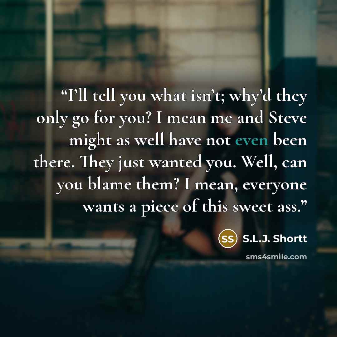 “I’ll tell you what isn’t; why’d they only go for you? I mean me and Steve might as well have not even been there. They just wanted you. Well, can you blame them? I mean, everyone wants a piece of this sweet ass.” quote by S.L.J. Shortt