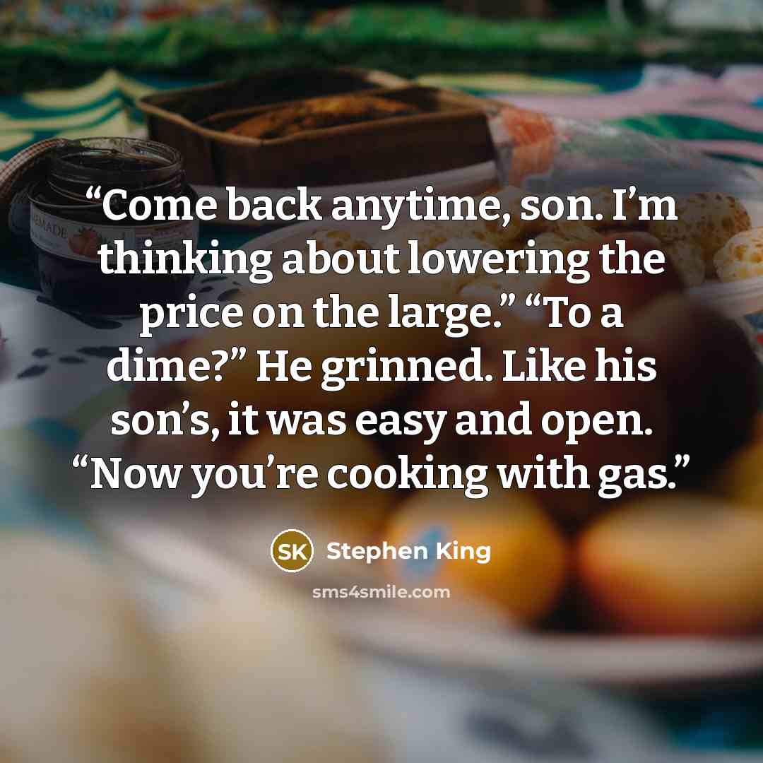 “Come back anytime, son. I’m thinking about lowering the price on the large.” “To a dime?” He grinned. Like his son’s, it was easy and open. “Now you’re cooking with gas.” quote by Stephen King