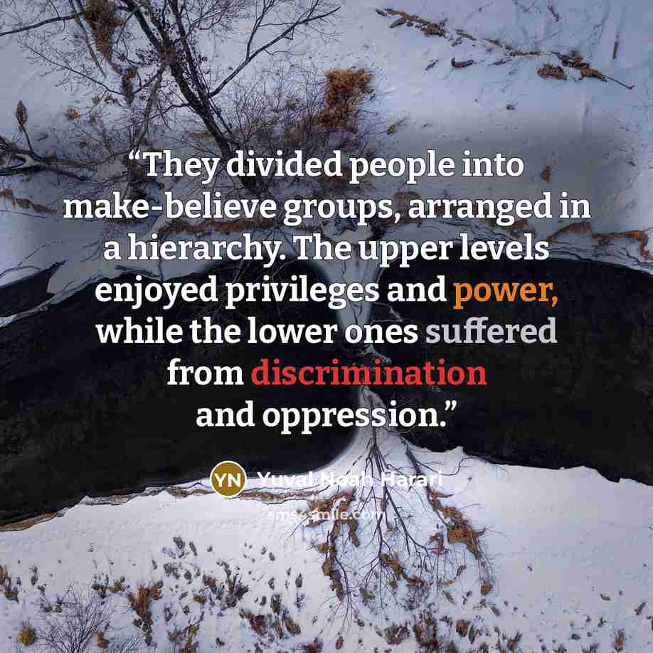 “They divided people into make-believe groups, arranged in a hierarchy. The upper levels enjoyed privileges and power, while the lower ones suffered from discrimination and oppression.” quote by Yuval Noah Harari