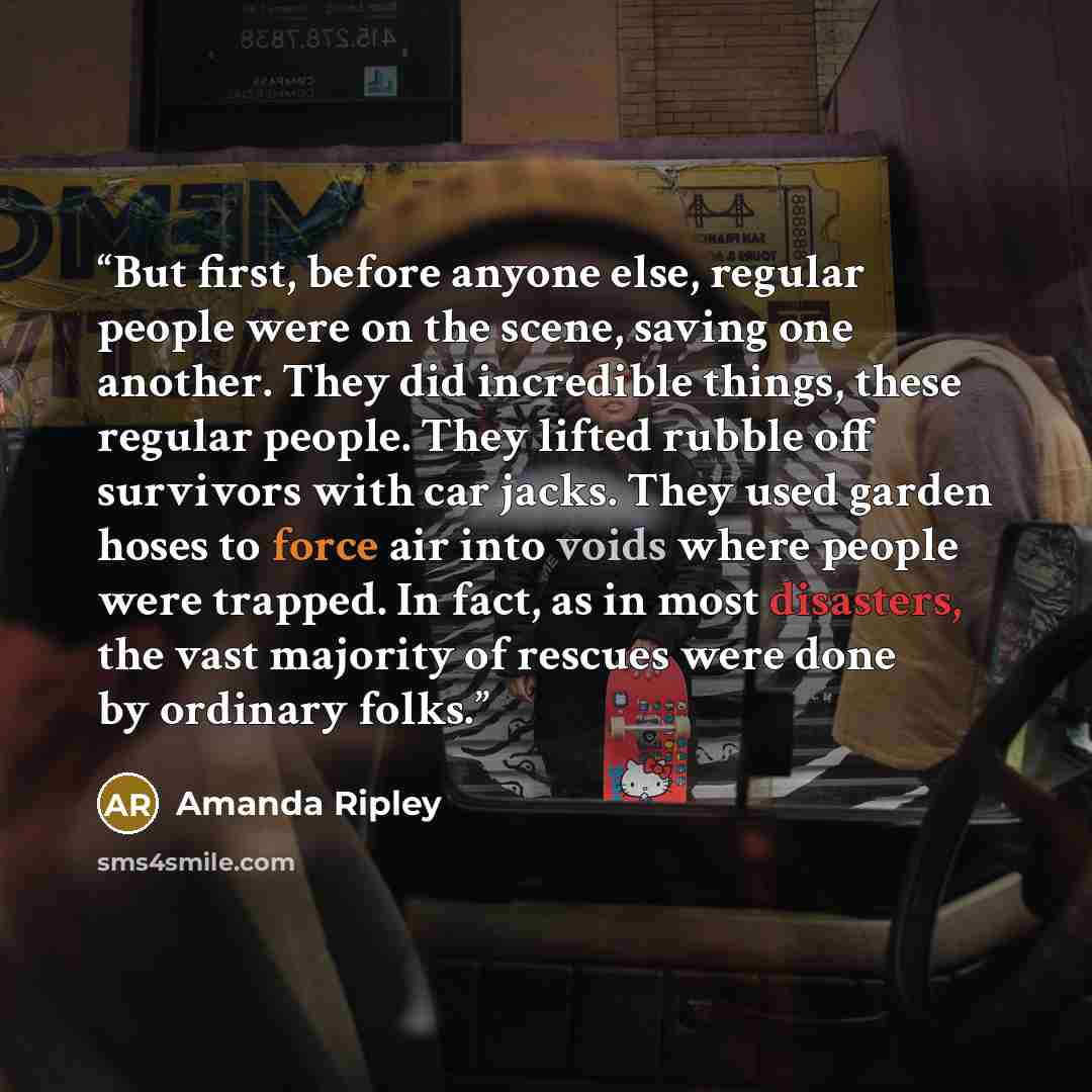 “But first, before anyone else, regular people were on the scene, saving one another. They did incredible things, these regular people. They lifted rubble off sur­vivors with car jacks. They used garden hoses to force air into voids where people were trapped. In fact, as in most disasters, the vast…” quote by Amanda Ripley