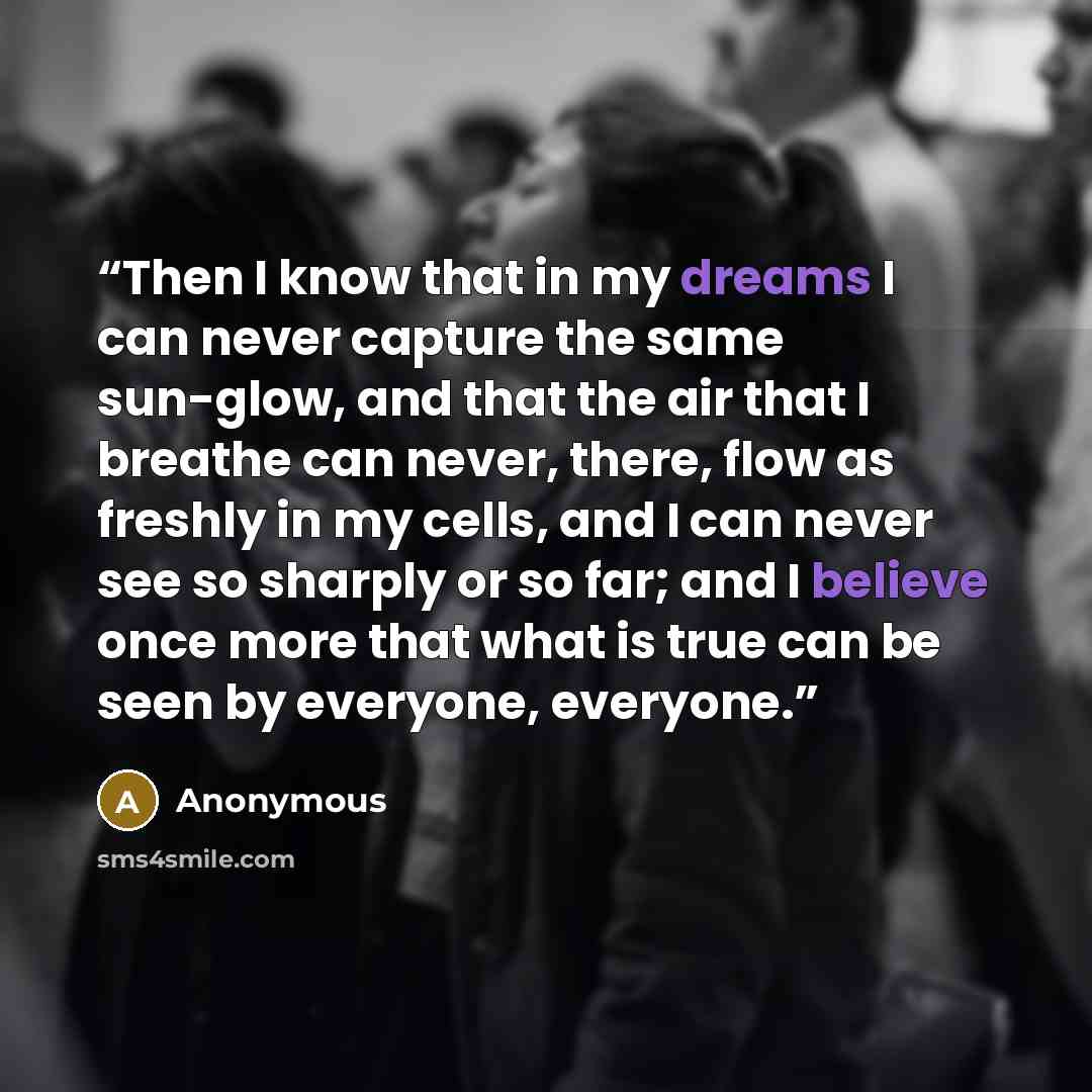 “Then I know that in my dreams I can never capture the same sun-glow, and that the air that I breathe can never, there, flow as freshly in my cells, and I can never see so sharply or so far; and I believe once more that what is true can be seen by everyone, everyone.” quote by Anonymous