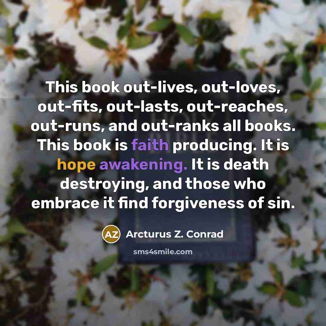 “This book out-lives, out-loves, out-fits, out-lasts, out-reaches, out-runs, and out-ranks all books. This book is faith producing. It is hope awakening. It is death destroying, and those who embrace it find forgiveness of sin.” quote by Arcturus Z. Conrad