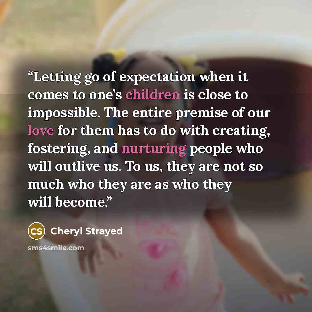 “Letting go of expectation when it comes to one’s children is close to impossible. The entire premise of our love for them has to do with creating, fostering, and nurturing people who will outlive us. To us, they are not so much who they are as who they will become.” quote by Cheryl Strayed