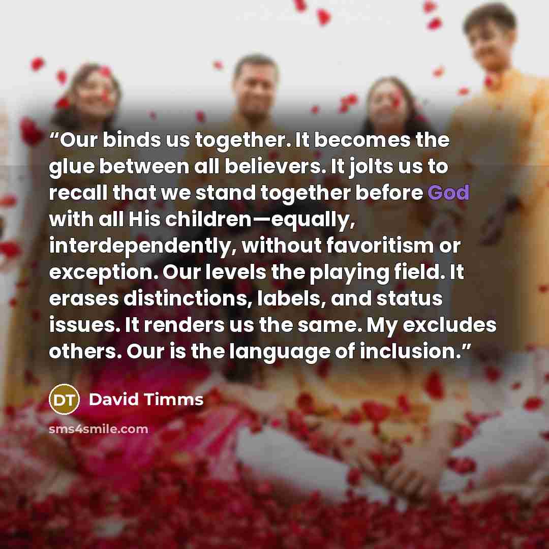 “Our binds us together. It becomes the glue between all believers. It jolts us to recall that we stand together before God with all His children—equally, interdependently, without favoritism or exception. Our levels the playing field. It erases distinctions, labels, and status issues. It renders us…” quote by David Timms