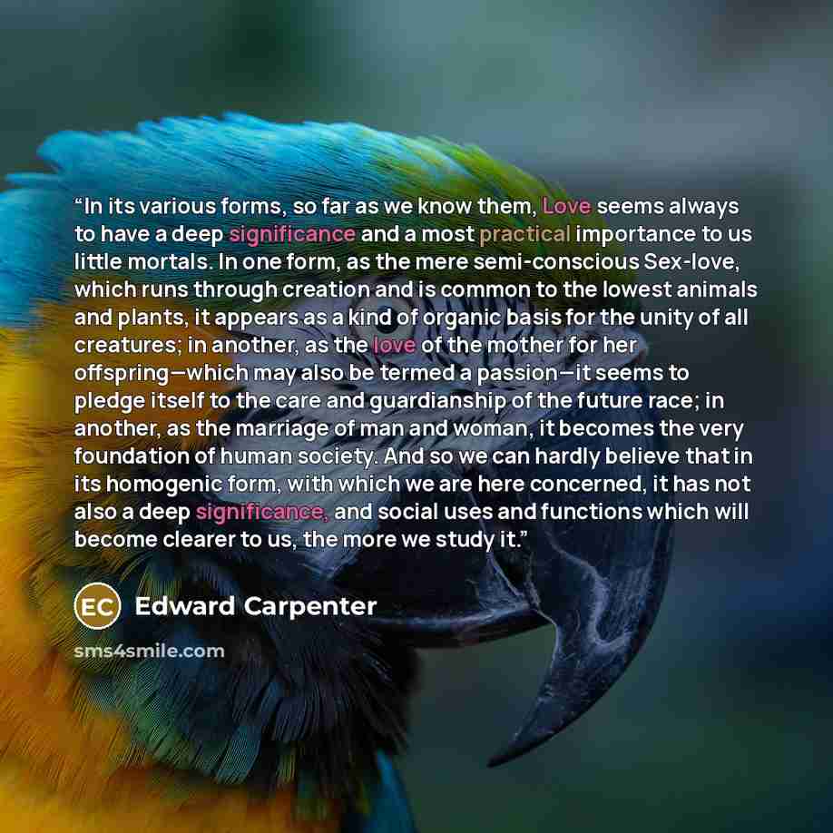 “In its various forms, so far as we know them, Love seems always to have a deep significance and a most practical importance to us little mortals. In one form, as the mere semi-conscious Sex-love, which runs through creation and is common to the lowest animals and plants, it appears as a kind of…” quote by Edward Carpenter