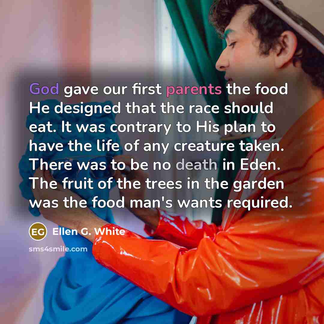 “God gave our first parents the food He designed that the race should eat. It was contrary to His plan to have the life of any creature taken. There was to be no death in Eden. The fruit of the trees in the garden was the food man's wants required.” quote by Ellen G. White