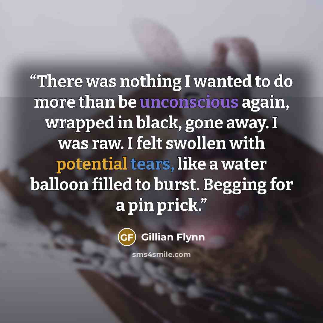 “There was nothing I wanted to do more than be unconscious again, wrapped in black, gone away. I was raw. I felt swollen with potential tears, like a water balloon filled to burst. Begging for a pin prick.” quote by Gillian Flynn
