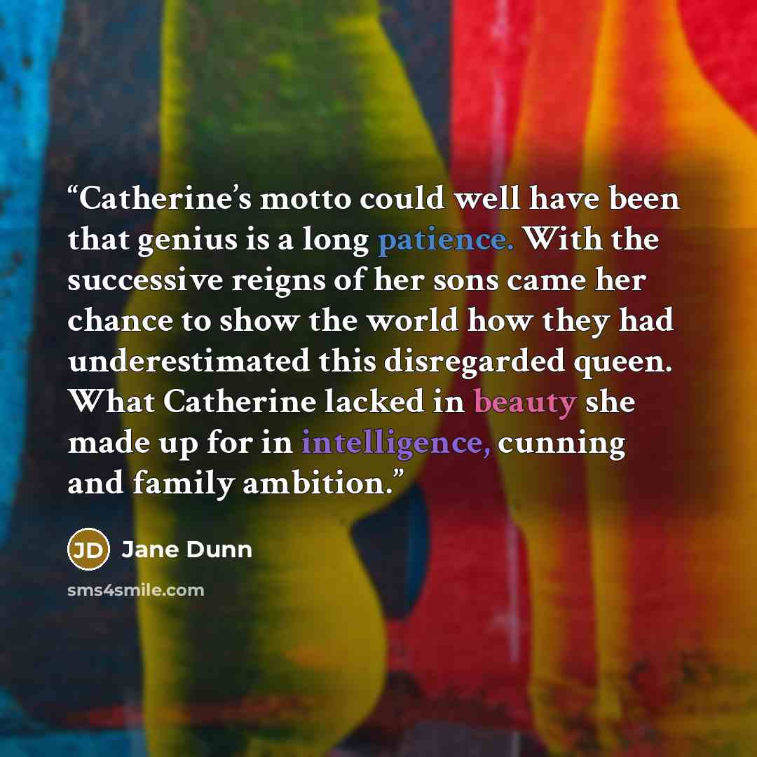 “Catherine’s motto could well have been that genius is a long patience. With the successive reigns of her sons came her chance to show the world how they had underestimated this disregarded queen. What Catherine lacked in beauty she made up for in intelligence, cunning and family ambition.” quote by Jane Dunn
