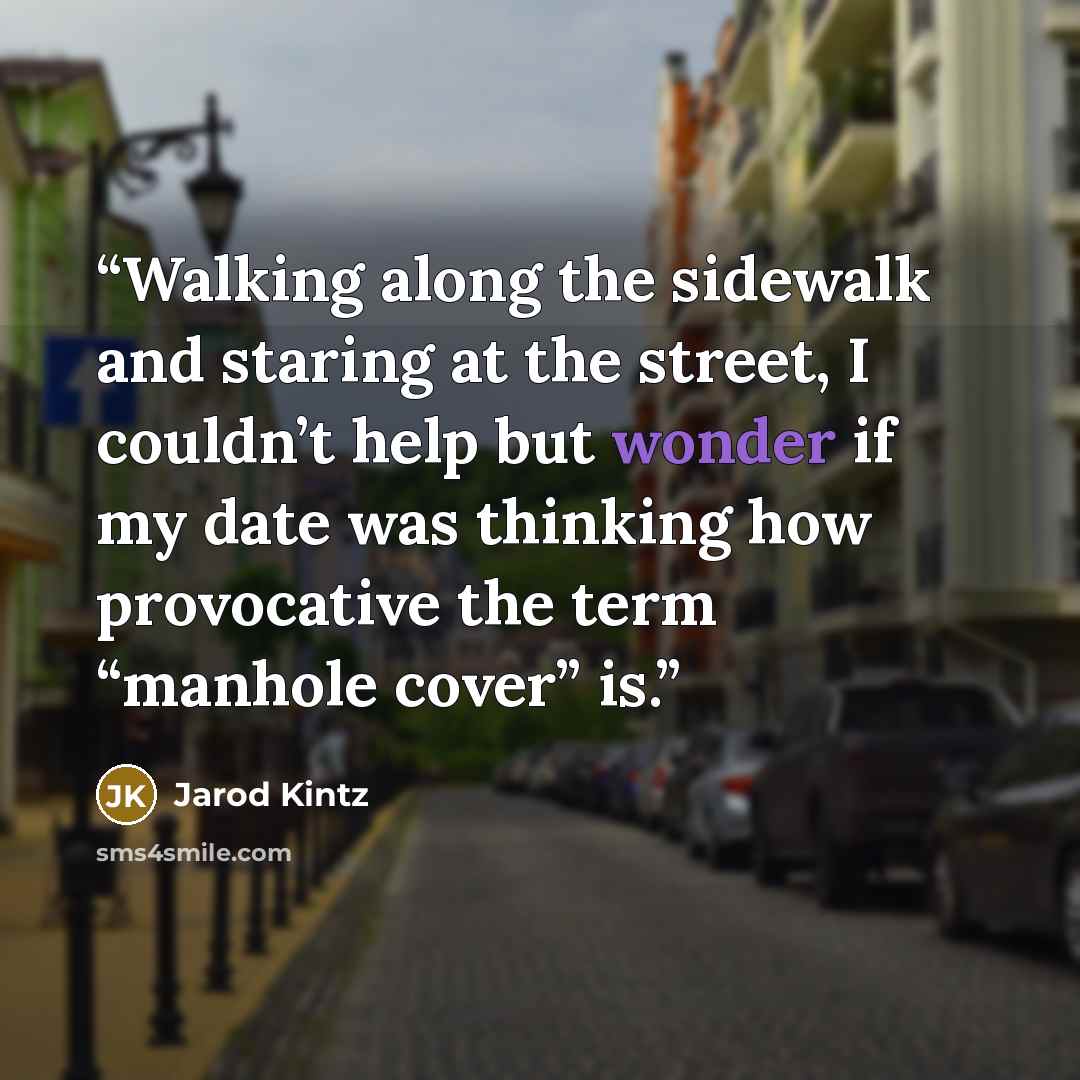 “Walking along the sidewalk and staring at the street, I couldn’t help but wonder if my date was thinking how provocative the term “manhole cover” is.” quote by Jarod Kintz