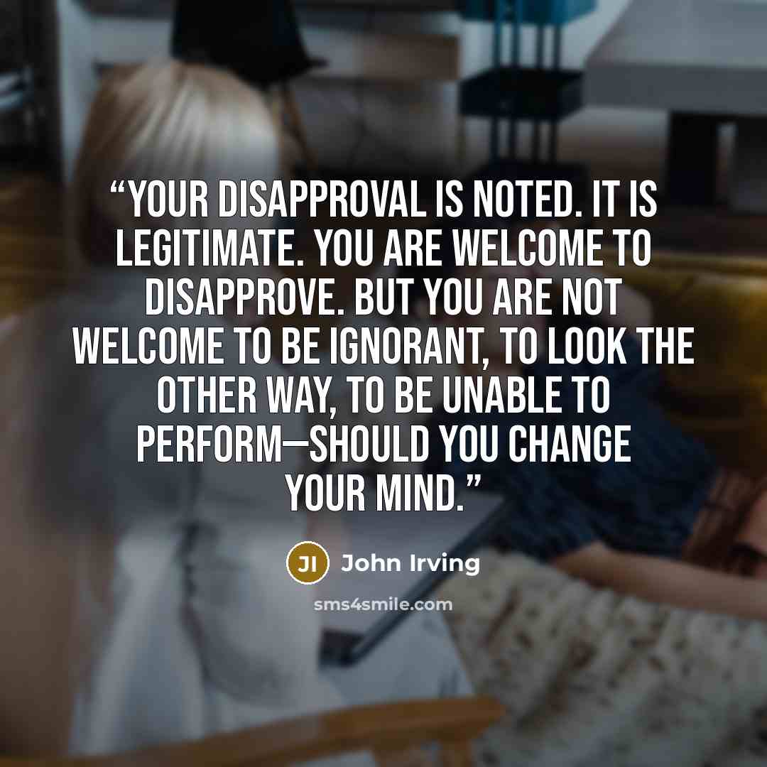“Your disapproval is noted. It is legitimate. You are welcome to disapprove. But you are not welcome to be ignorant, to look the other way, to be unable to perform—should you change your mind.” quote by John Irving