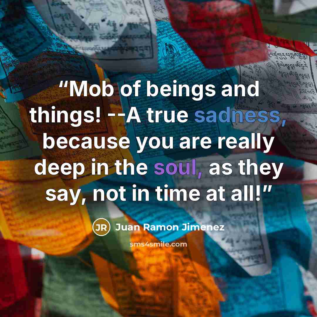 “Mob of beings and things! --A true sadness, because you are really deep in the soul, as they say, not in time at all!” quote by Juan Ramón Jiménez