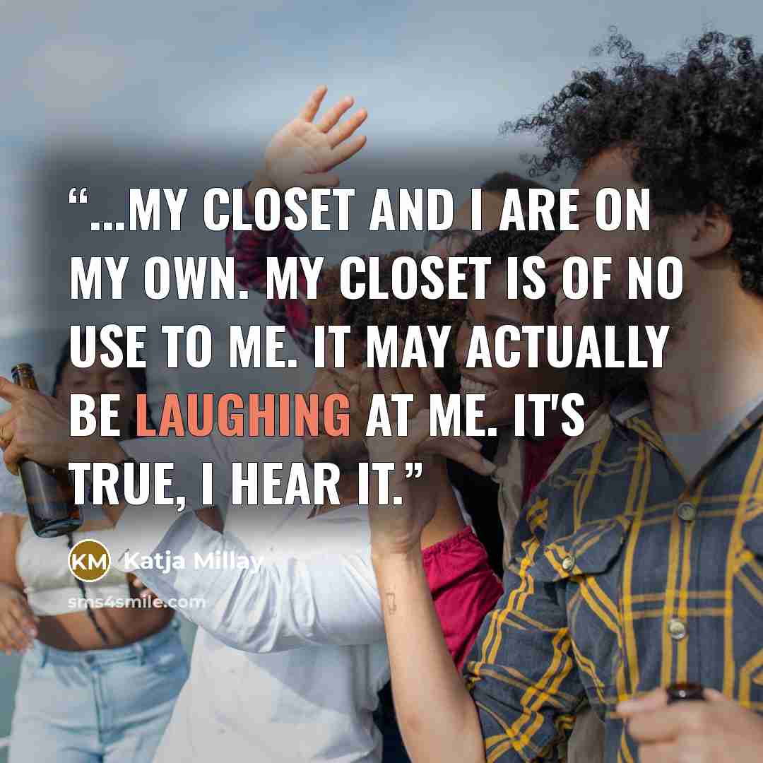 “...my closet and I are on my own. My closet is of no use to me. It may actually be laughing at me. It's true, I hear it.” quote by Katja Millay