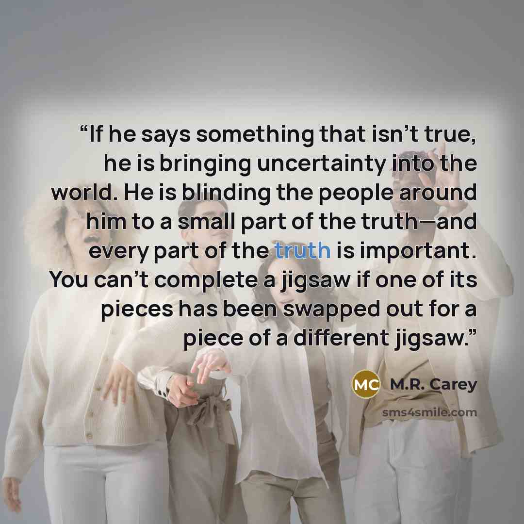 “If he says something that isn’t true, he is bringing uncertainty into the world. He is blinding the people around him to a small part of the truth—and every part of the truth is important. You can’t complete a jigsaw if one of its pieces has been swapped out for a piece of a different jigsaw.” quote by M.R. Carey