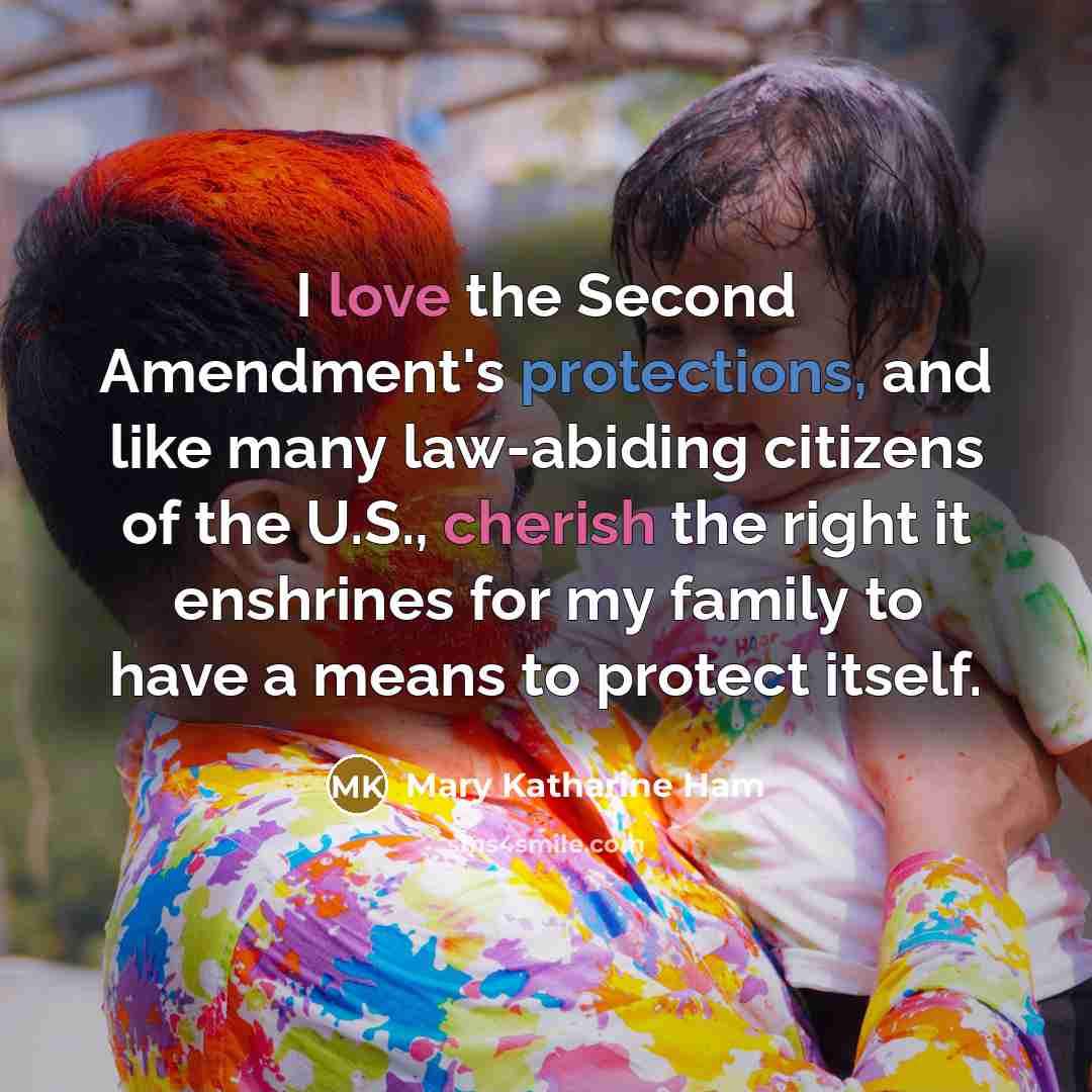 “I love the Second Amendment's protections, and like many law-abiding citizens of the U.S., cherish the right it enshrines for my family to have a means to protect itself.” quote by Mary Katharine Ham
