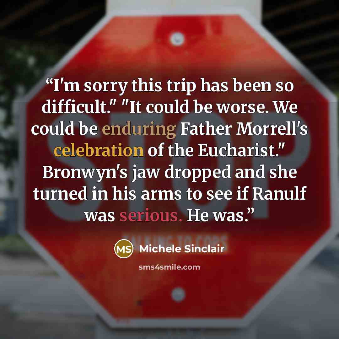 “I'm sorry this trip has been so difficult." "It could be worse. We could be enduring Father Morrell's celebration of the Eucharist." Bronwyn's jaw dropped and she turned in his arms to see if Ranulf was serious. He was.” quote by Michele Sinclair