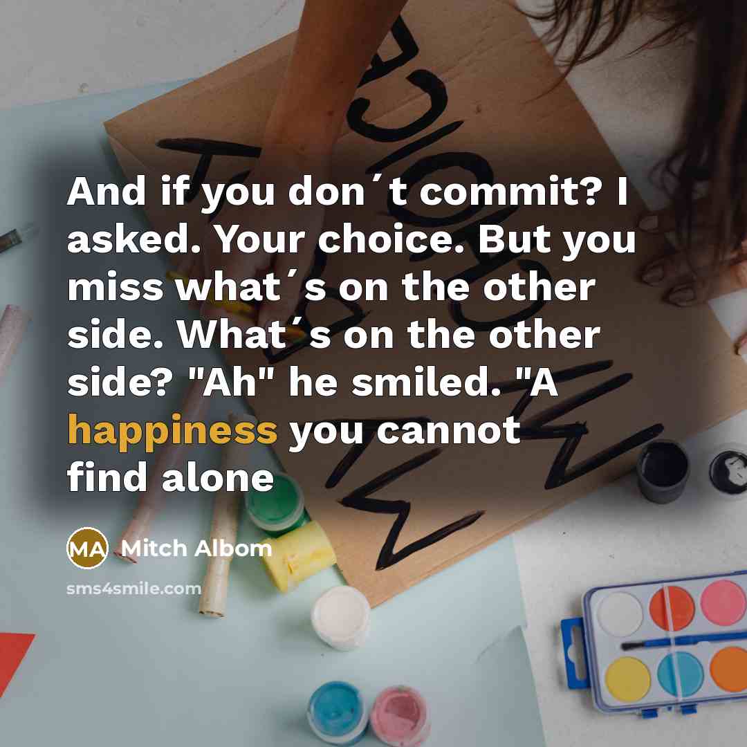 “And if you don´t commit? I asked. Your choice. But you miss what´s on the other side. What´s on the other side? "Ah" he smiled. "A happiness you cannot find alone” quote by Mitch Albom