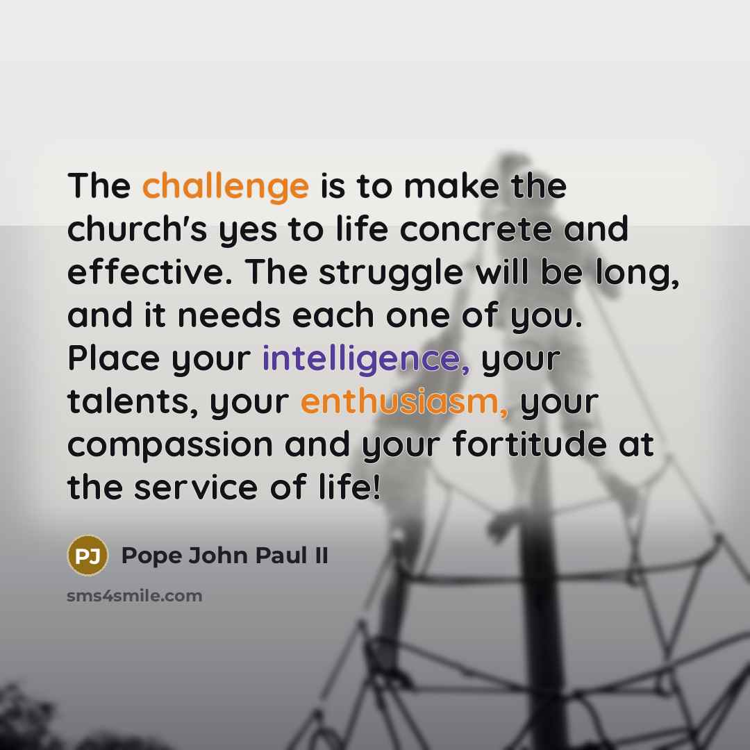 “The challenge is to make the church's yes to life concrete and effective. The struggle will be long, and it needs each one of you. Place your intelligence, your talents, your enthusiasm, your compassion and your fortitude at the service of life!” quote by Pope John Paul II