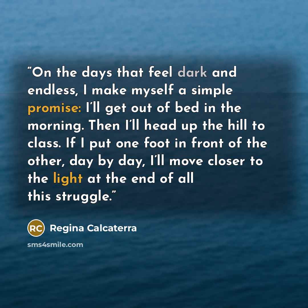 “On the days that feel dark and endless, I make myself a simple promise: I’ll get out of bed in the morning. Then I’ll head up the hill to class. If I put one foot in front of the other, day by day, I’ll move closer to the light at the end of all this struggle.” quote by Regina Calcaterra