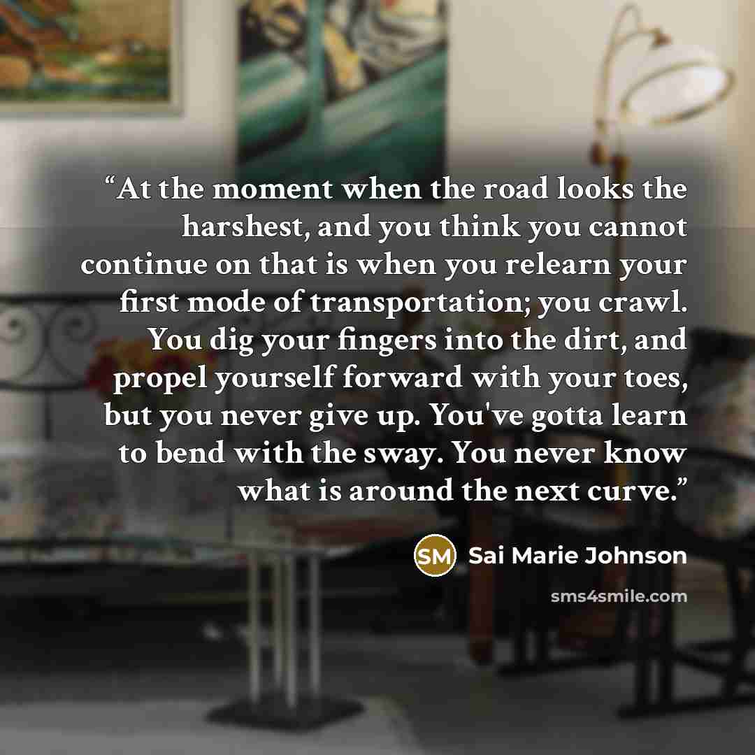 “At the moment when the road looks the harshest, and you think you cannot continue on that is when you relearn your first mode of transportation; you crawl. You dig your fingers into the dirt, and propel yourself forward with your toes, but you never give up. You've gotta learn to bend with the…” quote by Sai Marie Johnson