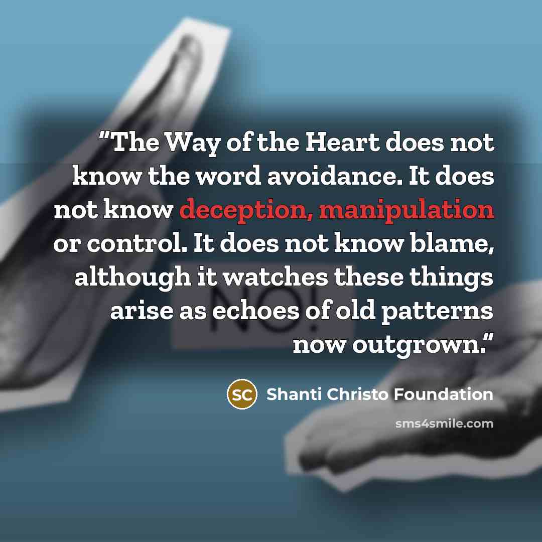 “The Way of the Heart does not know the word avoidance. It does not know deception, manipulation or control. It does not know blame, although it watches these things arise as echoes of old patterns now outgrown.” quote by Shanti Christo Foundation